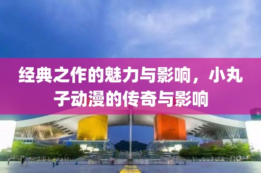 经典之作的魅力与影响，小丸子动漫的传奇与影响
