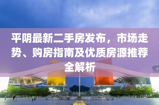 平阴最新二手房发布，市场走势、购房指南及优质房源推荐全解析
