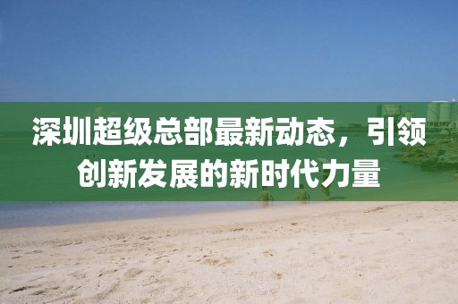 深圳超级总部最新动态，引领创新发展的新时代力量