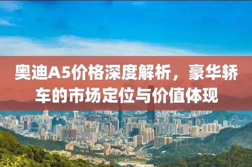奥迪A5价格深度解析，豪华轿车的市场定位与价值体现