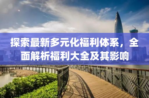 探索最新多元化福利体系，全面解析福利大全及其影响