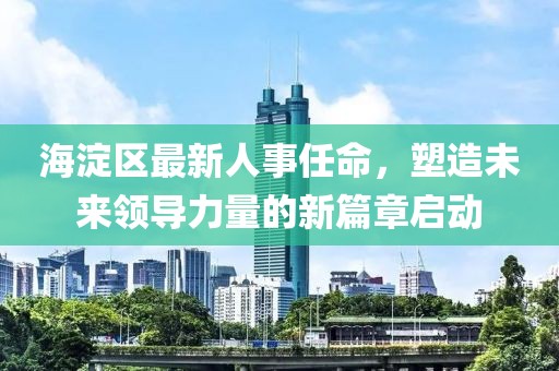 海淀区最新人事任命，塑造未来领导力量的新篇章启动