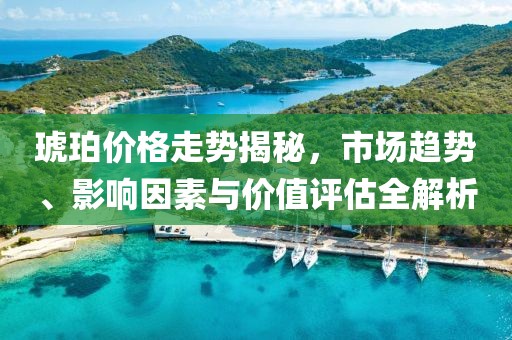 琥珀价格走势揭秘，市场趋势、影响因素与价值评估全解析