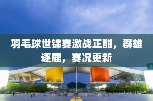 羽毛球世锦赛激战正酣，群雄逐鹿，赛况更新