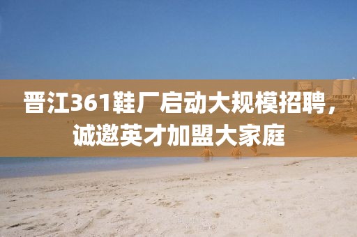 晋江361鞋厂启动大规模招聘，诚邀英才加盟大家庭