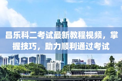 昌乐科二考试最新教程视频，掌握技巧，助力顺利通过考试