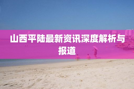 山西平陆最新资讯深度解析与报道