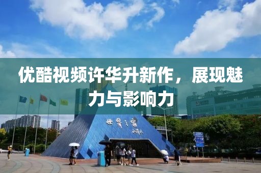 优酷视频许华升新作，展现魅力与影响力