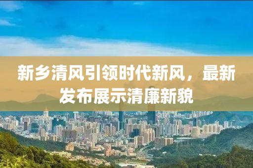 新乡清风引领时代新风，最新发布展示清廉新貌