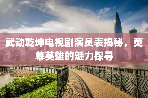 武动乾坤电视剧演员表揭秘，荧幕英雄的魅力探寻