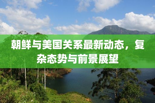 朝鲜与美国关系最新动态，复杂态势与前景展望