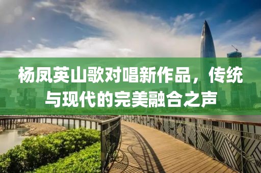 杨凤英山歌对唱新作品，传统与现代的完美融合之声