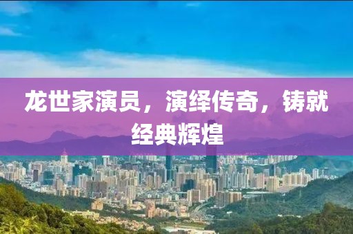 龙世家演员，演绎传奇，铸就经典辉煌