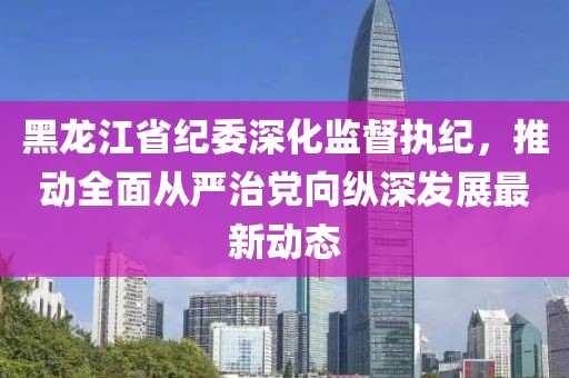 黑龙江省纪委深化监督执纪，推动全面从严治党向纵深发展最新动态