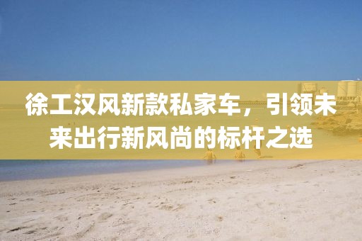 徐工汉风新款私家车，引领未来出行新风尚的标杆之选