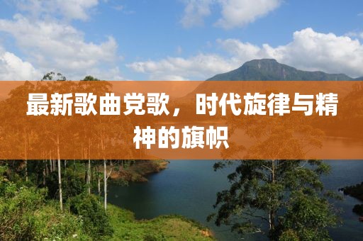 最新歌曲党歌，时代旋律与精神的旗帜