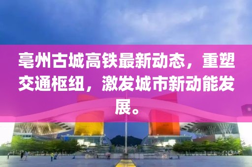 亳州古城高铁最新动态，重塑交通枢纽，激发城市新动能发展。