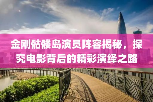 金刚骷髅岛演员阵容揭秘，探究电影背后的精彩演绎之路