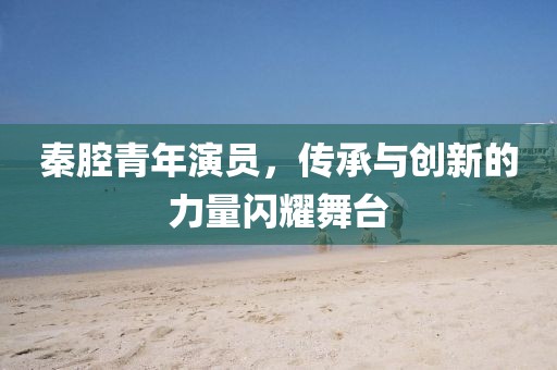 秦腔青年演员，传承与创新的力量闪耀舞台