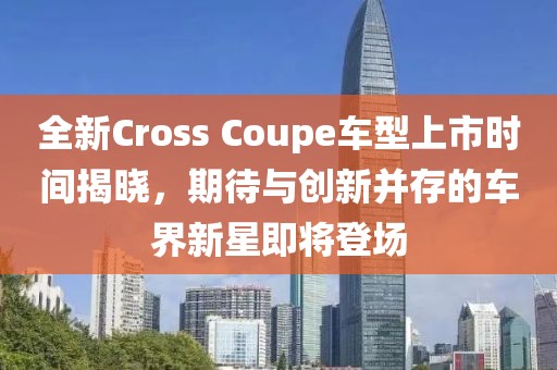 全新Cross Coupe车型上市时间揭晓，期待与创新并存的车界新星即将登场