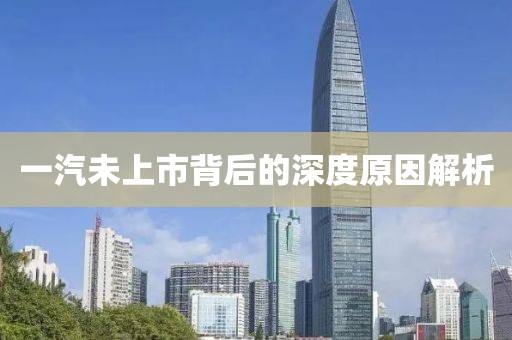 一汽未上市背后的深度原因解析