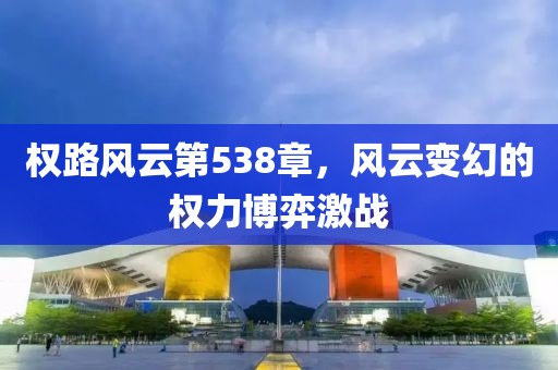 权路风云第538章，风云变幻的权力博弈激战