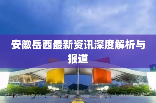 安徽岳西最新资讯深度解析与报道