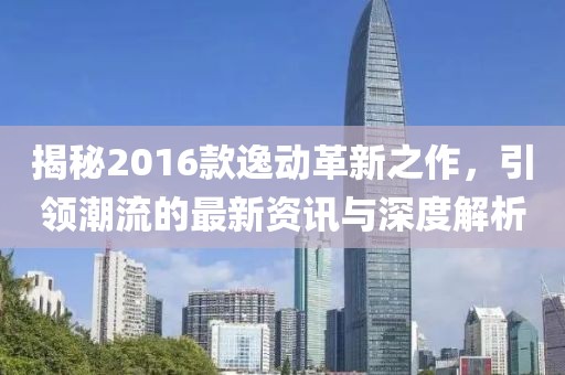 揭秘2016款逸动革新之作，引领潮流的最新资讯与深度解析
