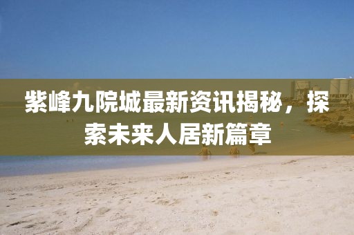 紫峰九院城最新资讯揭秘，探索未来人居新篇章