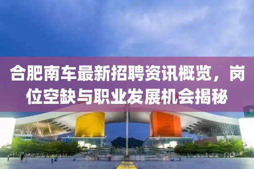 合肥南车最新招聘资讯概览，岗位空缺与职业发展机会揭秘