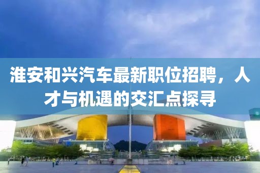 淮安和兴汽车最新职位招聘，人才与机遇的交汇点探寻