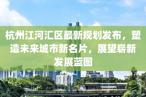 杭州江河汇区最新规划发布，塑造未来城市新名片，展望崭新发展蓝图