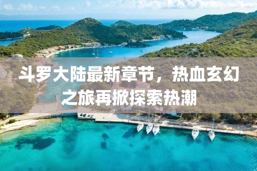 斗罗大陆最新章节，热血玄幻之旅再掀探索热潮