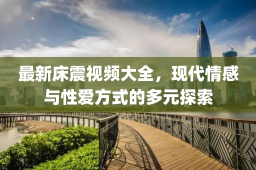 最新床震视频大全，现代情感与性爱方式的多元探索