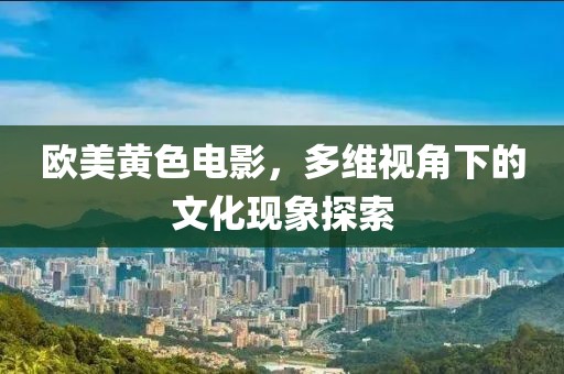 欧美黄色电影，多维视角下的文化现象探索