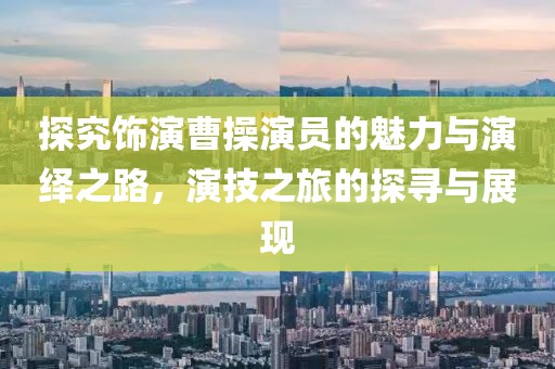 探究饰演曹操演员的魅力与演绎之路，演技之旅的探寻与展现