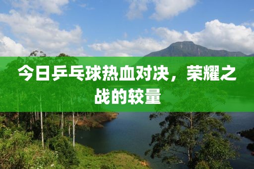 今日乒乓球热血对决，荣耀之战的较量
