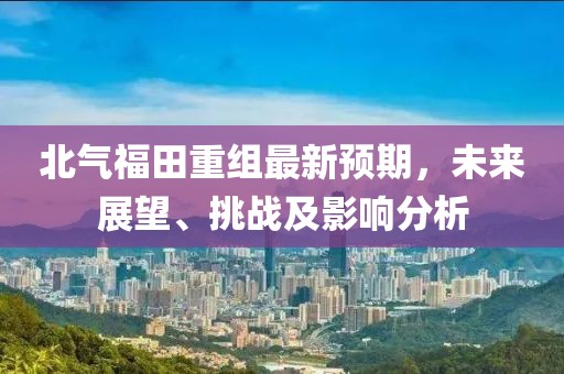 北气福田重组最新预期，未来展望、挑战及影响分析