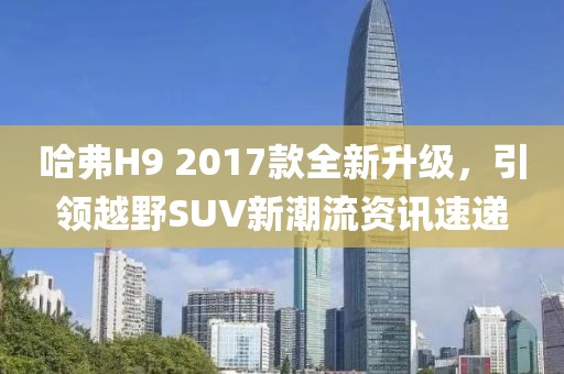 哈弗H9 2017款全新升级，引领越野SUV新潮流资讯速递