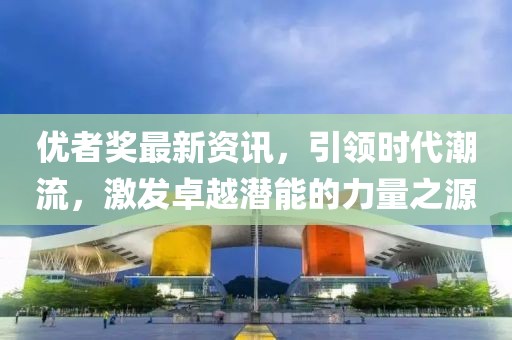 优者奖最新资讯，引领时代潮流，激发卓越潜能的力量之源