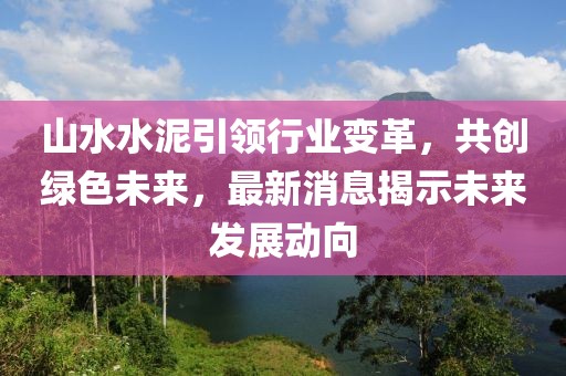 山水水泥引领行业变革，共创绿色未来，最新消息揭示未来发展动向