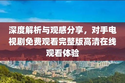 深度解析与观感分享，对手电视剧免费观看完整版高清在线观看体验