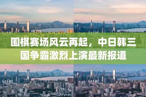 围棋赛场风云再起，中日韩三国争霸激烈上演最新报道