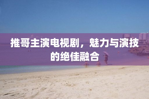 推哥主演电视剧，魅力与演技的绝佳融合