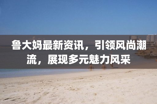 鲁大妈最新资讯，引领风尚潮流，展现多元魅力风采