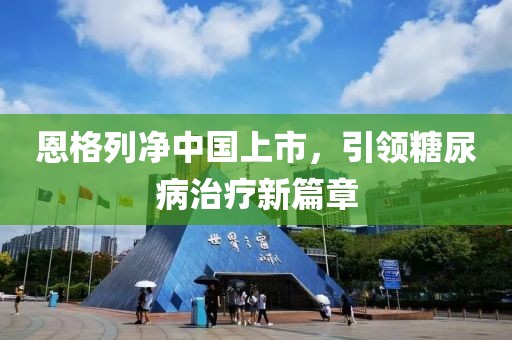 恩格列净中国上市，引领糖尿病治疗新篇章