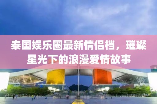 泰国娱乐圈最新情侣档，璀璨星光下的浪漫爱情故事