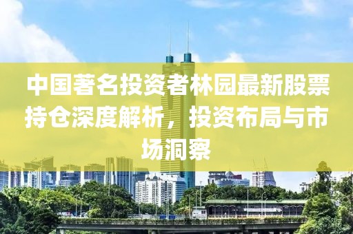 中国著名投资者林园最新股票持仓深度解析，投资布局与市场洞察