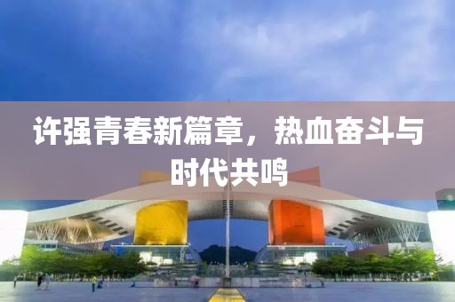 许强青春新篇章，热血奋斗与时代共鸣