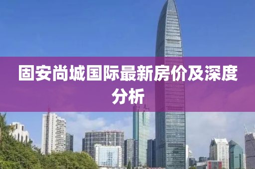 固安尚城国际最新房价及深度分析
